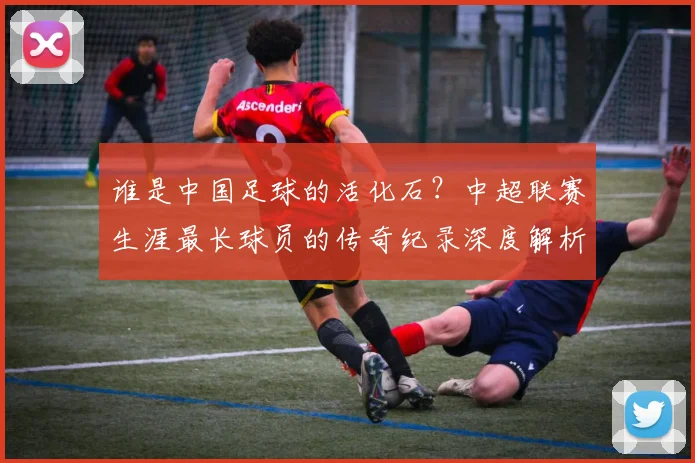 谁是中国足球的活化石？中超联赛生涯最长球员的传奇纪录深度解析