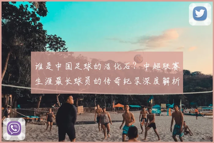 谁是中国足球的活化石？中超联赛生涯最长球员的传奇纪录深度解析