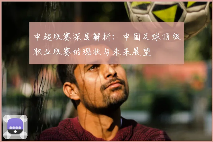 中超联赛深度解析：中国足球顶级职业联赛的现状与未来展望