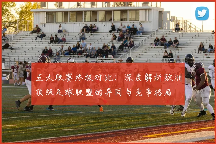 五大联赛终极对比：深度解析欧洲顶级足球联盟的异同与竞争格局