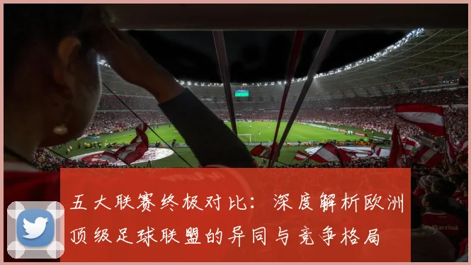五大联赛终极对比：深度解析欧洲顶级足球联盟的异同与竞争格局