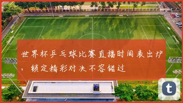 世界杯乒乓球比赛直播时间表出炉，锁定精彩对决不容错过